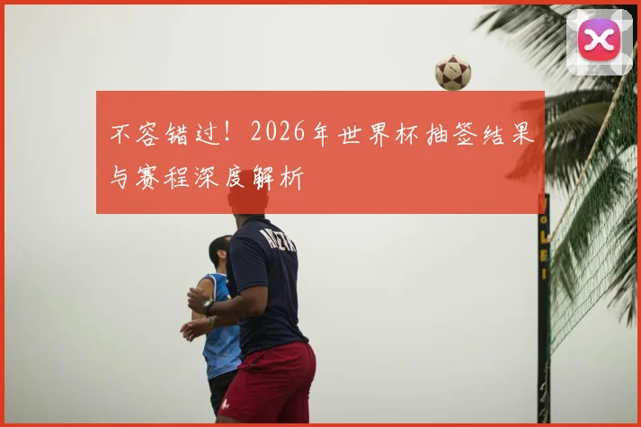 不容错过！2026年世界杯抽签结果与赛程深度解析