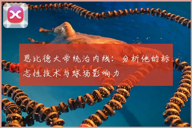 恩比德大帝统治内线：分析他的标志性技术与球场影响力