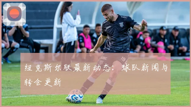 纽克斯尔联最新动态:球队新闻与转会更新
