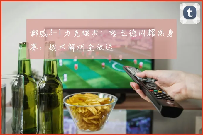 挪威3-1力克瑞典：哈兰德闪耀热身赛，战术解析全放送