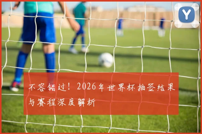 不容错过!2026年世界杯抽签结果与赛程深度解析