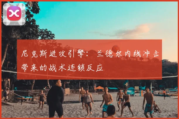 尼克斯进攻引擎：兰德尔内线冲击带来的战术连锁反应