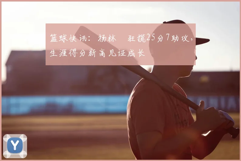 篮球快讯：杨林祎狂揽25分7助攻，生涯得分新高见证成长