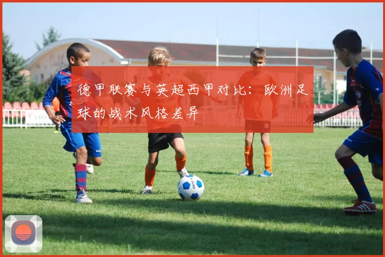 德甲联赛与英超西甲对比：欧洲足球的战术风格差异