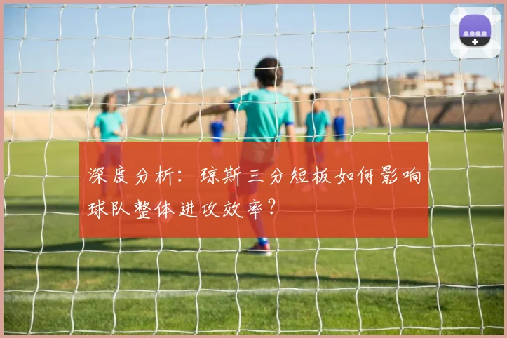 深度分析:琼斯三分短板如何影响球队整体进攻效率?