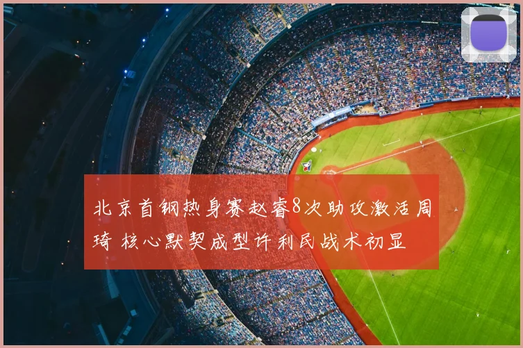 北京首钢热身赛赵睿8次助攻激活周琦 核心默契成型许利民战术初显