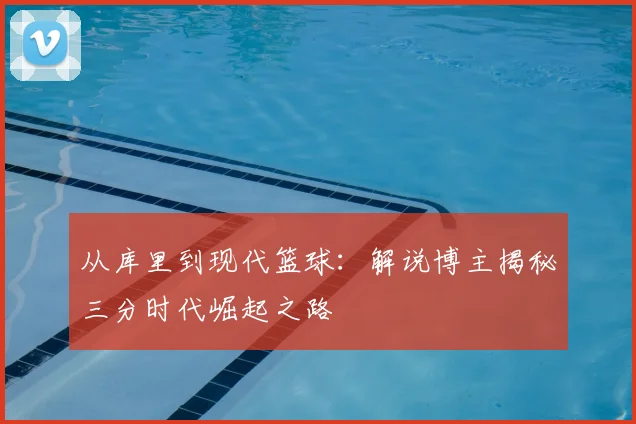 从库里到现代篮球：解说博主揭秘三分时代崛起之路