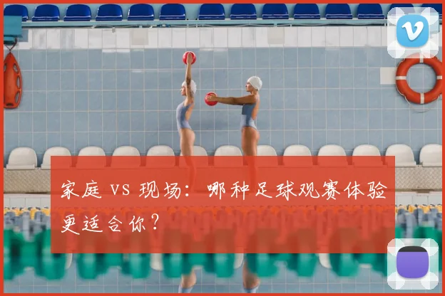 家庭 vs 现场：哪种足球观赛体验更适合你？