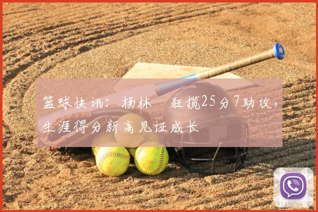篮球快讯：杨林祎狂揽25分7助攻，生涯得分新高见证成长