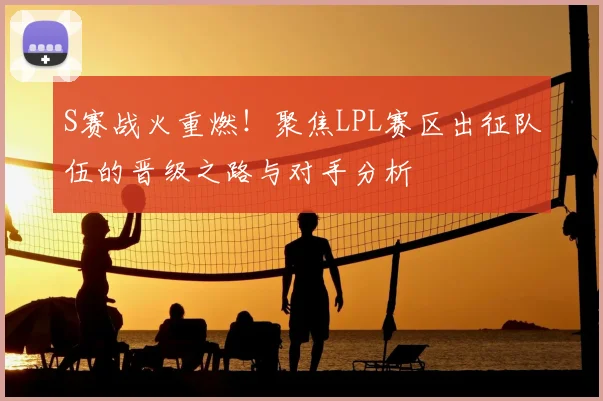 S赛战火重燃！聚焦LPL赛区出征队伍的晋级之路与对手分析