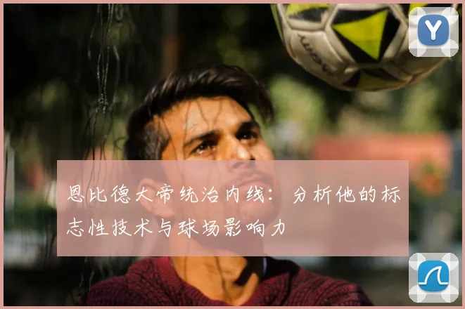 恩比德大帝统治内线：分析他的标志性技术与球场影响力