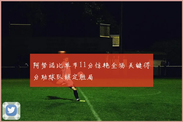 阿努诺比单节11分惊艳全场 关键得分助球队锁定胜局